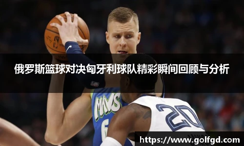 俄罗斯篮球对决匈牙利球队精彩瞬间回顾与分析