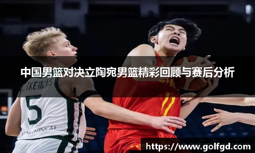 中国男篮对决立陶宛男篮精彩回顾与赛后分析
