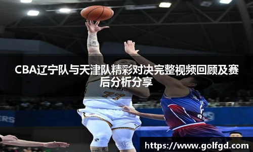 CBA辽宁队与天津队精彩对决完整视频回顾及赛后分析分享